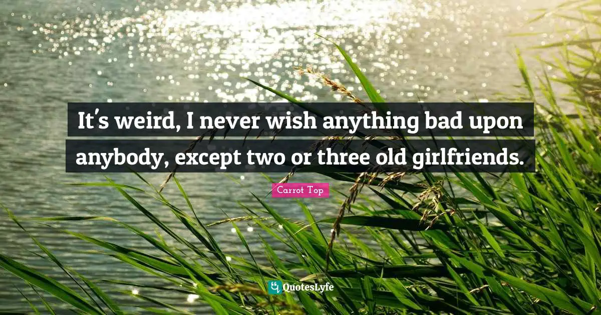 It's weird, I never wish anything bad upon anybody, except two or three old girlfriends.