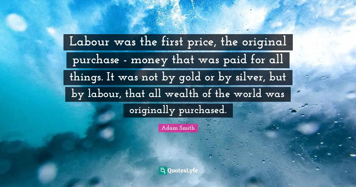 Adam Smith Quotes: "Labour was the first price, the original purchase - money that was paid for all things. It was not by gold or by silver, but by labour, that all wealth of the world was originally purchased."
