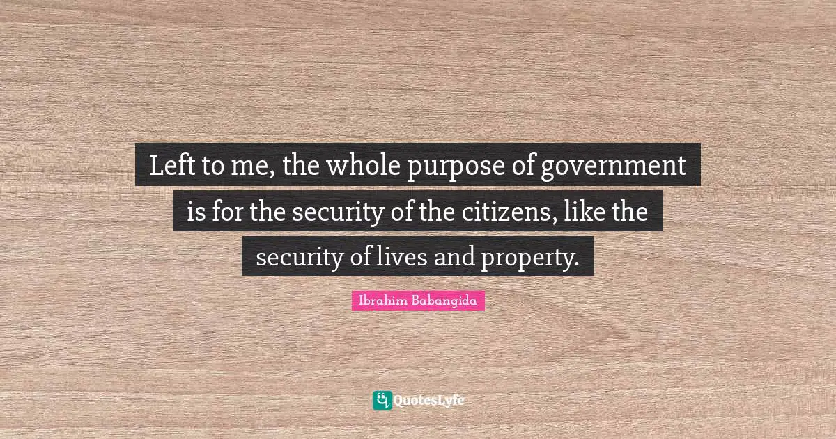 Left to me, the whole purpose of government is for the security of the citizens, like the security of lives and property.