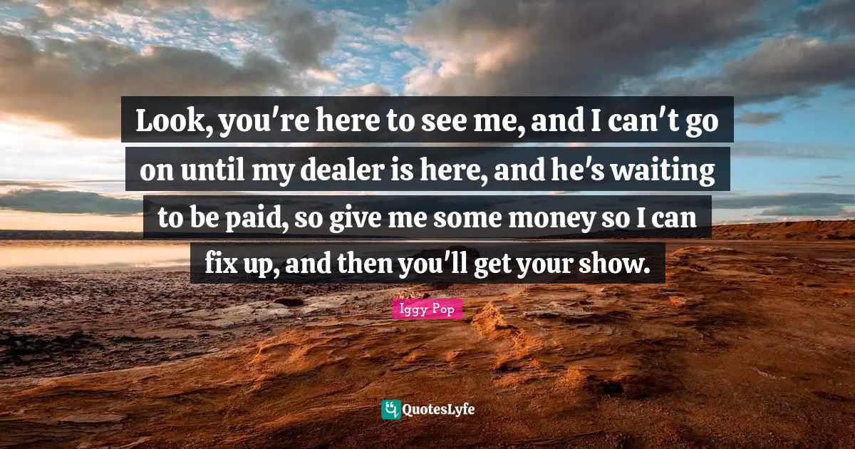 Iggy Pop Quotes: "Look, you're here to see me, and I can't go on until my dealer is here, and he's waiting to be paid, so give me some money so I can fix up, and then you'll get your show."