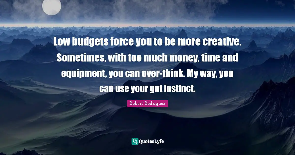 Low budgets force you to be more creative. Sometimes, with too much money, time and equipment, you can over-think. My way, you can use your gut instinct.