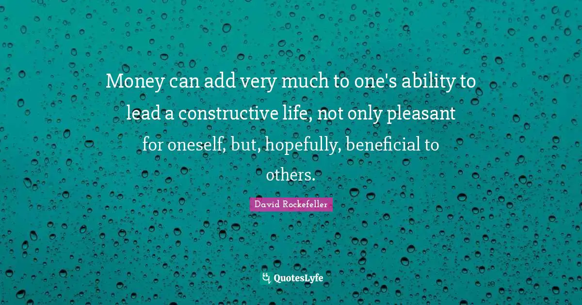 Money can add very much to one's ability to lead a constructive life, not only pleasant for oneself, but, hopefully, beneficial to others.