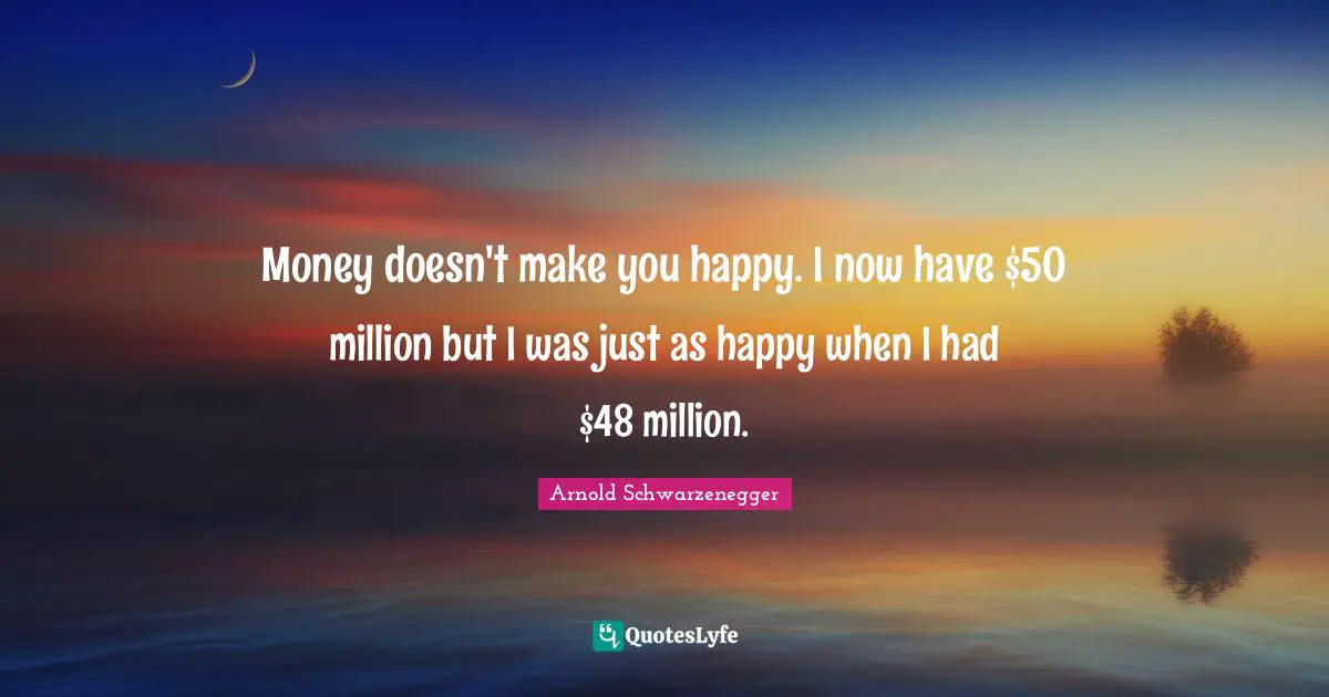 Money doesn't make you happy. I now have $50 million but I was just as happy when I had $48 million.