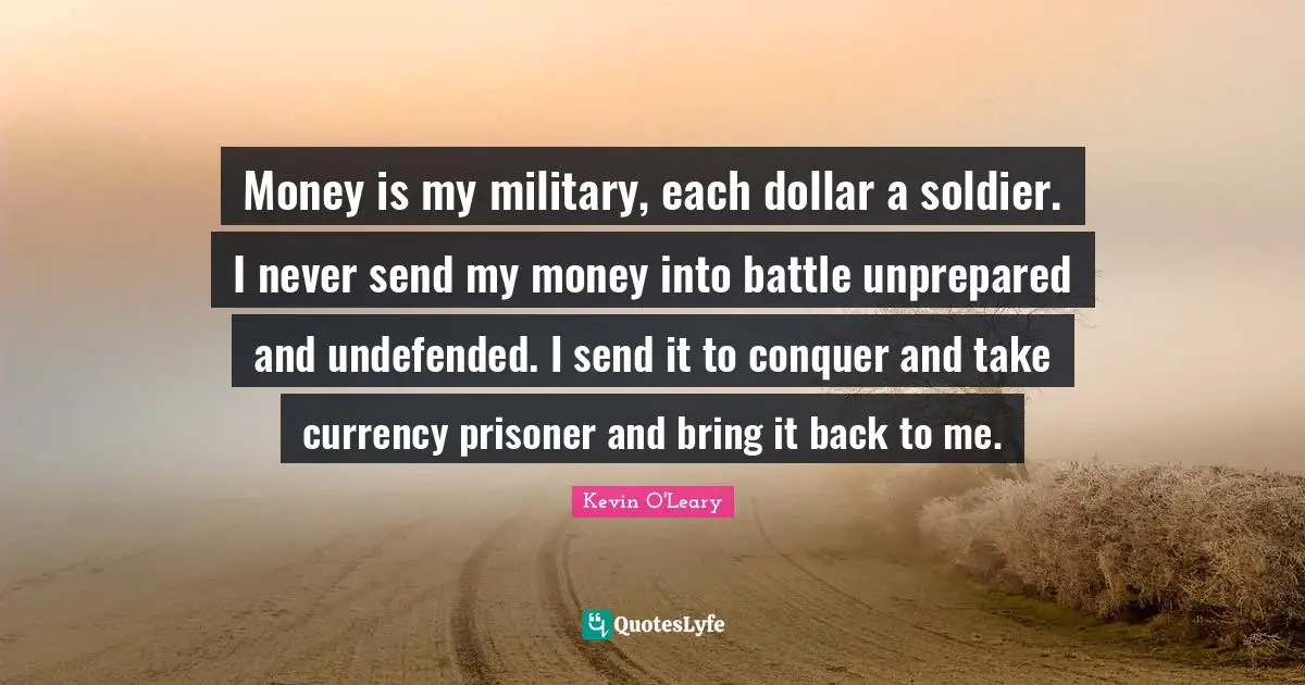 Money is my military, each dollar a soldier. I never send my money into battle unprepared and undefended. I send it to conquer and take currency prisoner and bring it back to me.