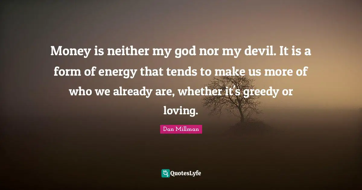 Money is neither my god nor my devil. It is a form of energy that tends to make us more of who we already are, whether it's greedy or loving.
