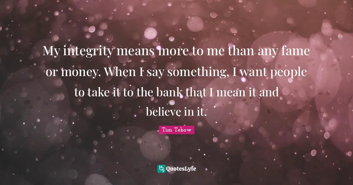 My integrity means more to me than any fame or money. When I say something, I want people to take it to the bank that I mean it and believe in it.