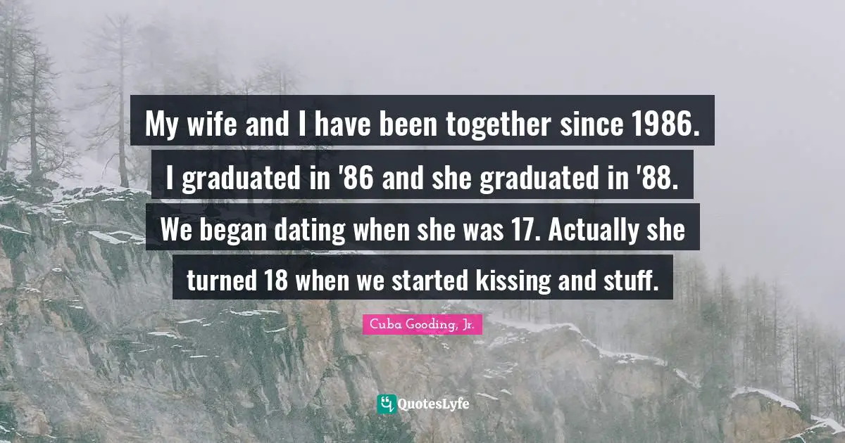 My wife and I have been together since 1986. I graduated in '86 and she graduated in '88. We began dating when she was 17. Actually she turned 18 when we started kissing and stuff.