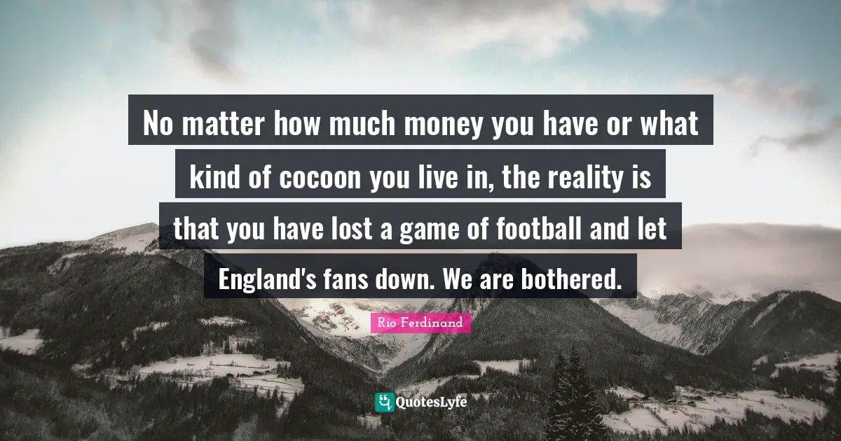 No matter how much money you have or what kind of cocoon you live in, the reality is that you have lost a game of football and let England's fans down. We are bothered.