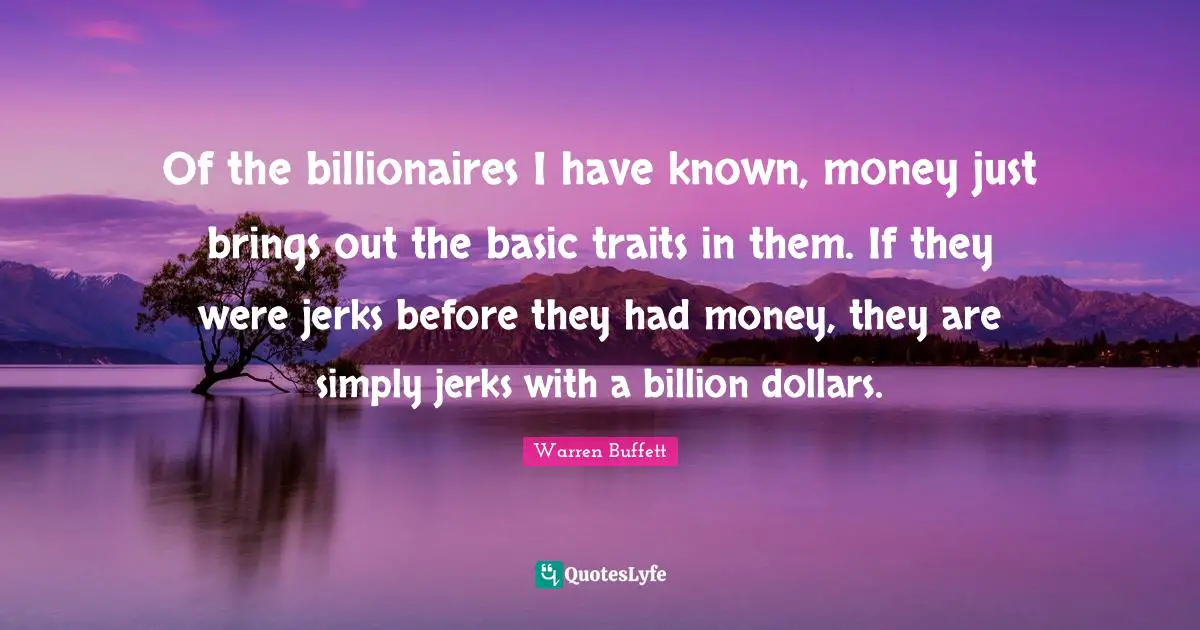Of the billionaires I have known, money just brings out the basic traits in them. If they were jerks before they had money, they are simply jerks with a billion dollars.