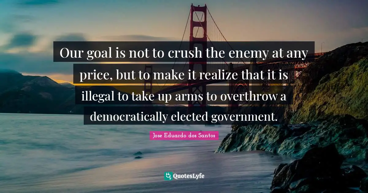 Our goal is not to crush the enemy at any price, but to make it realize that it is illegal to take up arms to overthrow a democratically elected government.