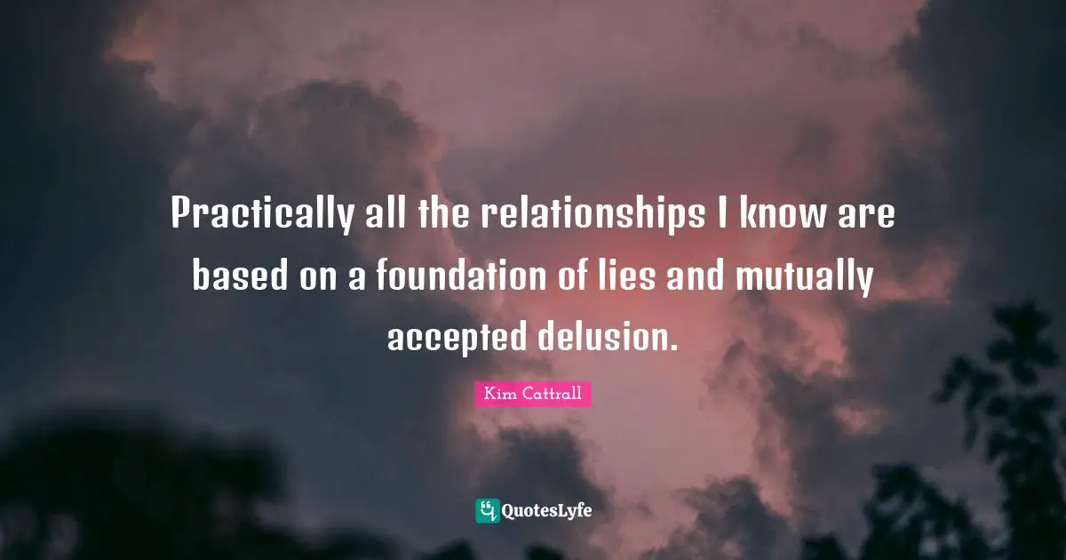 Practically all the relationships I know are based on a foundation of lies and mutually accepted delusion.