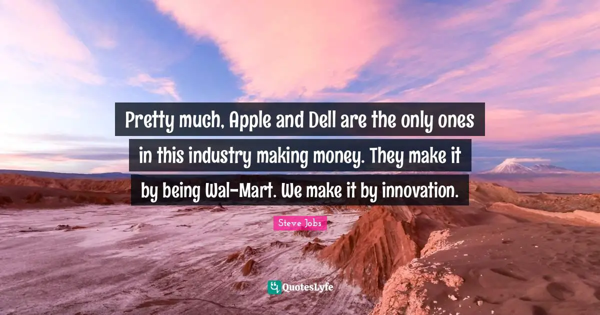 Pretty much, Apple and Dell are the only ones in this industry making money. They make it by being Wal-Mart. We make it by innovation.