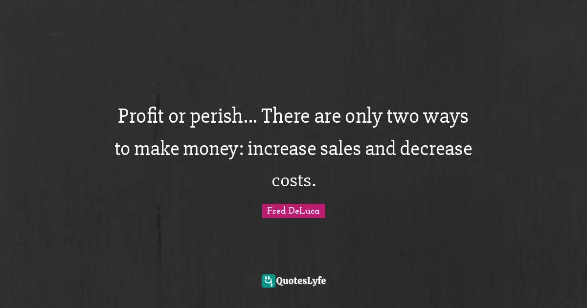 Profit or perish... There are only two ways to make money: increase sales and decrease costs.