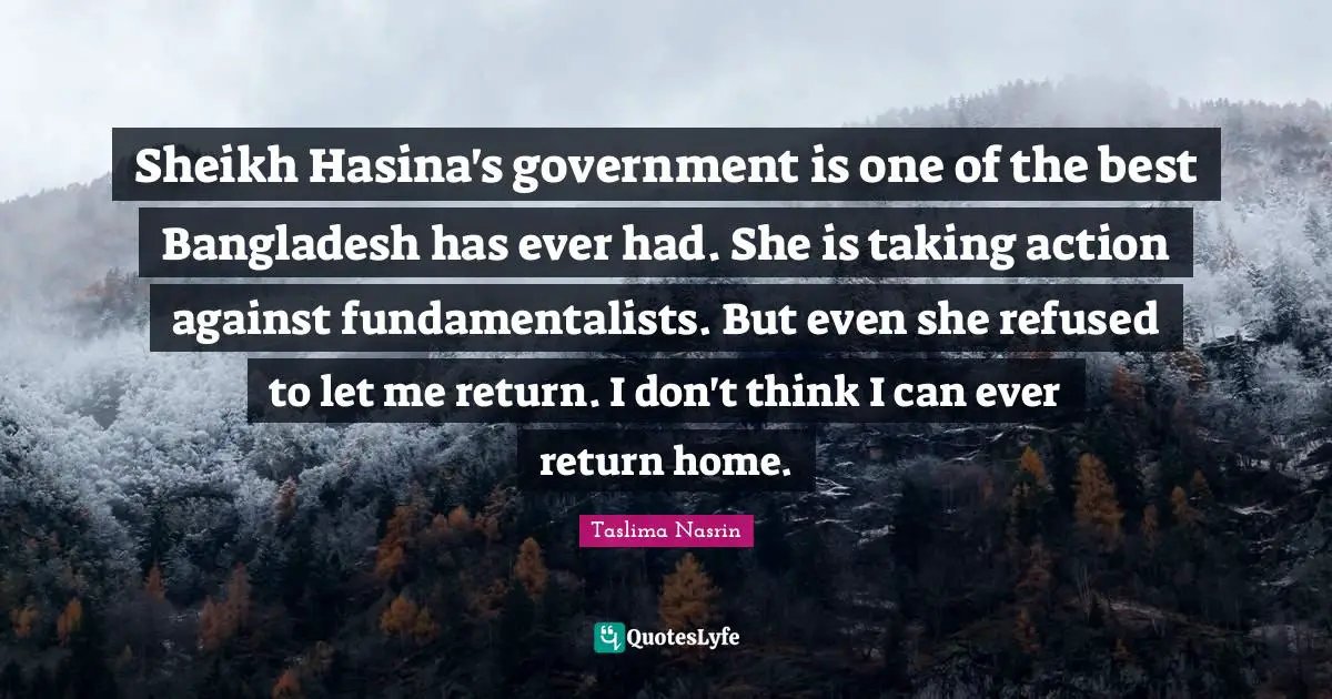Sheikh Hasina's government is one of the best Bangladesh has ever had. She is taking action against fundamentalists. But even she refused to let me return. I don't think I can ever return home.