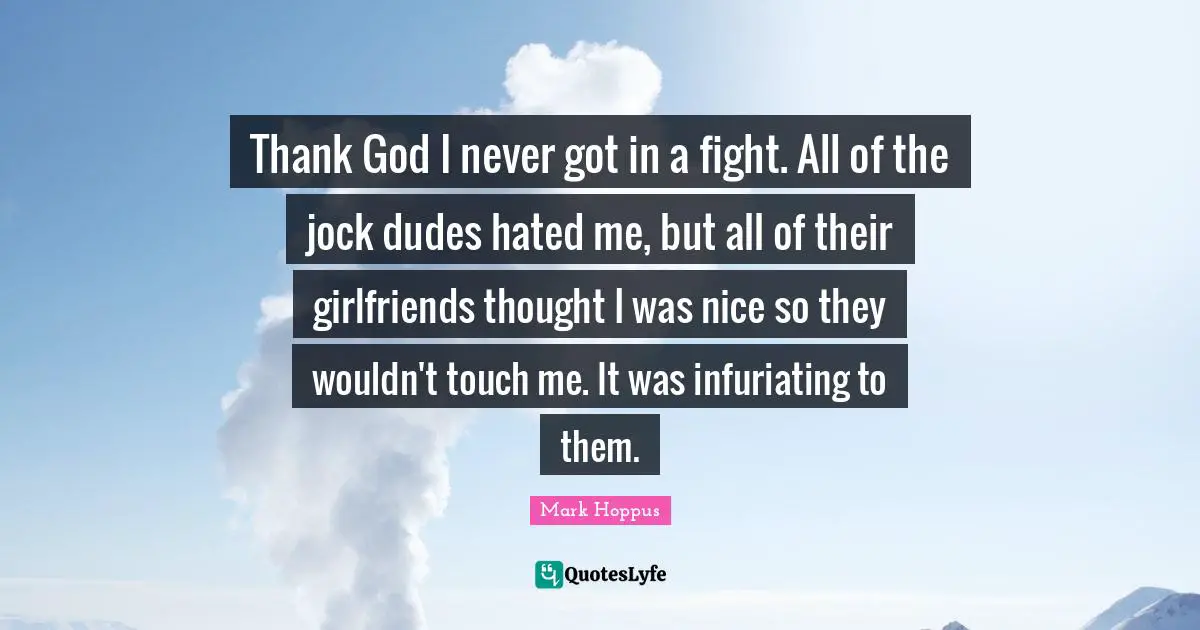 Thank God I never got in a fight. All of the jock dudes hated me, but all of their girlfriends thought I was nice so they wouldn't touch me. It was infuriating to them.