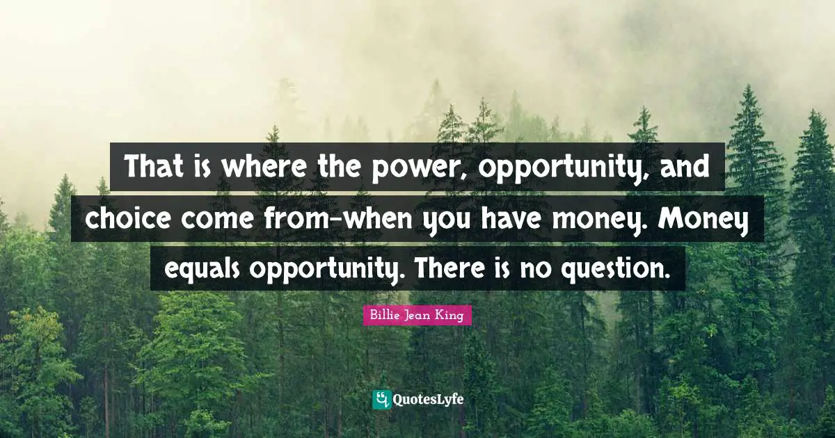 That is where the power, opportunity, and choice come from-when you have money. Money equals opportunity. There is no question.