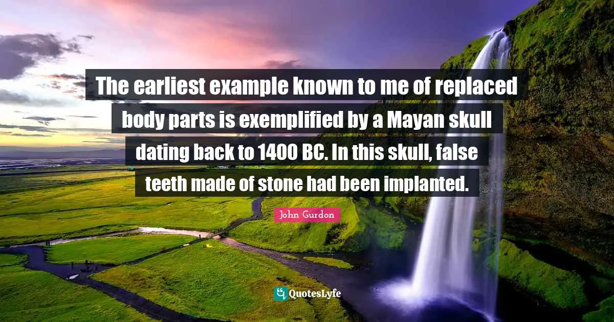 The earliest example known to me of replaced body parts is exemplified by a Mayan skull dating back to 1400 BC. In this skull, false teeth made of stone had been implanted.