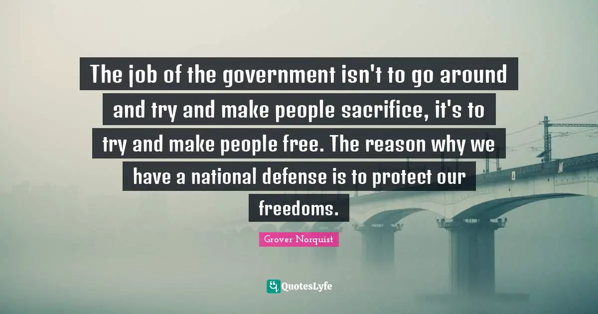 The job of the government isn't to go around and try and make people sacrifice, it's to try and make people free. The reason why we have a national defense is to protect our freedoms.