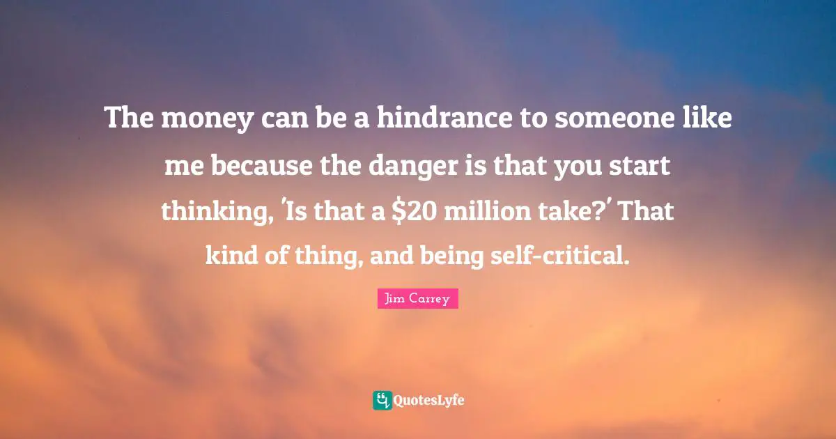 Jim Carrey Quotes: The money can be a hindrance to someone like me because the danger is that you start thinking, 'Is that a $20 million take?' That kind of thing, and being self-critical.