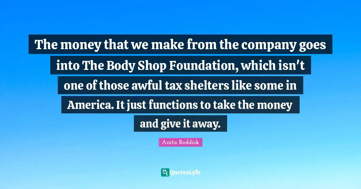 The money that we make from the company goes into The Body Shop Foundation, which isn't one of those awful tax shelters like some in America. It just functions to take the money and give it away.