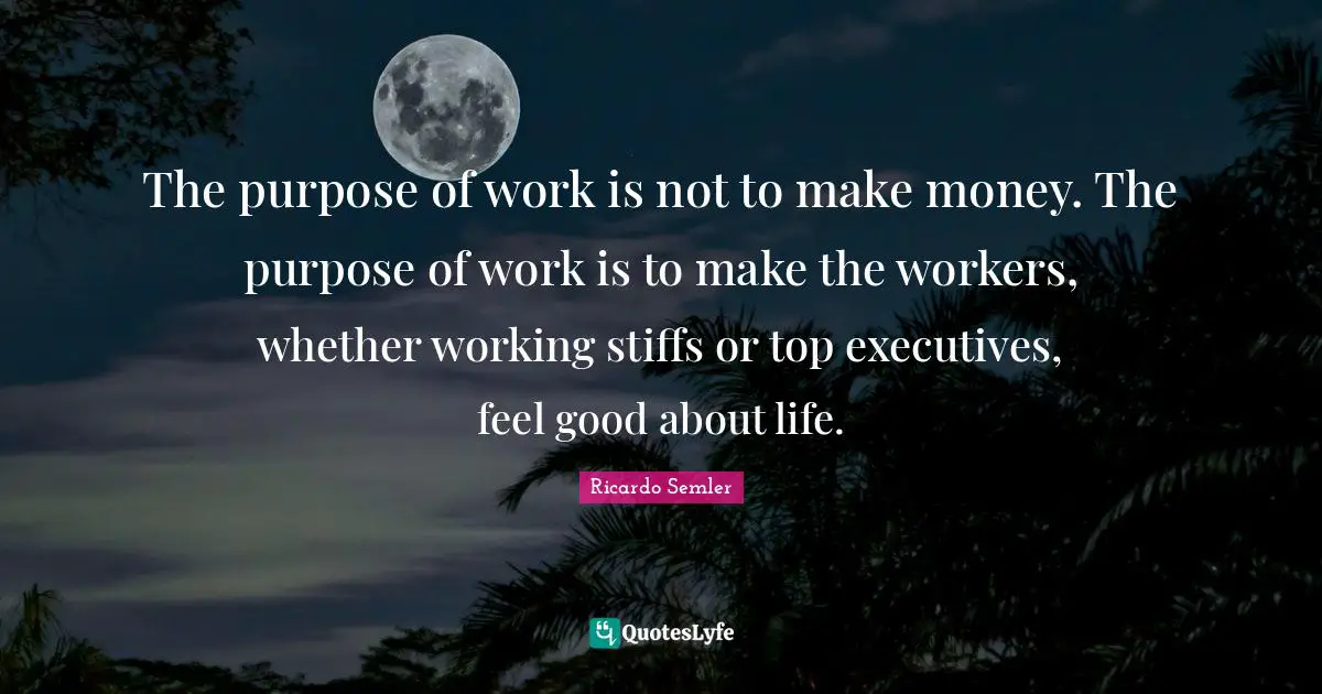 The purpose of work is not to make money. The purpose of work is to make the workers, whether working stiffs or top executives, feel good about life.
