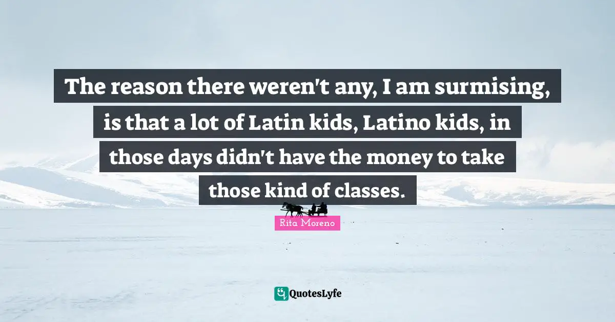 The reason there weren't any, I am surmising, is that a lot of Latin kids, Latino kids, in those days didn't have the money to take those kind of classes.