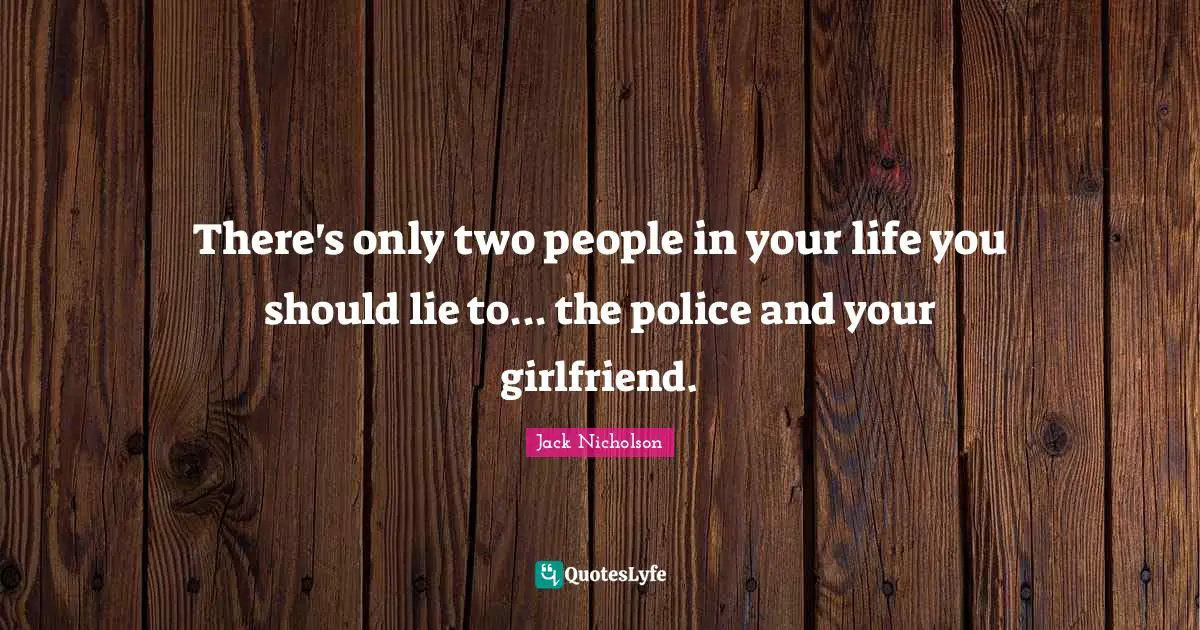 There's only two people in your life you should lie to... the police and your girlfriend.