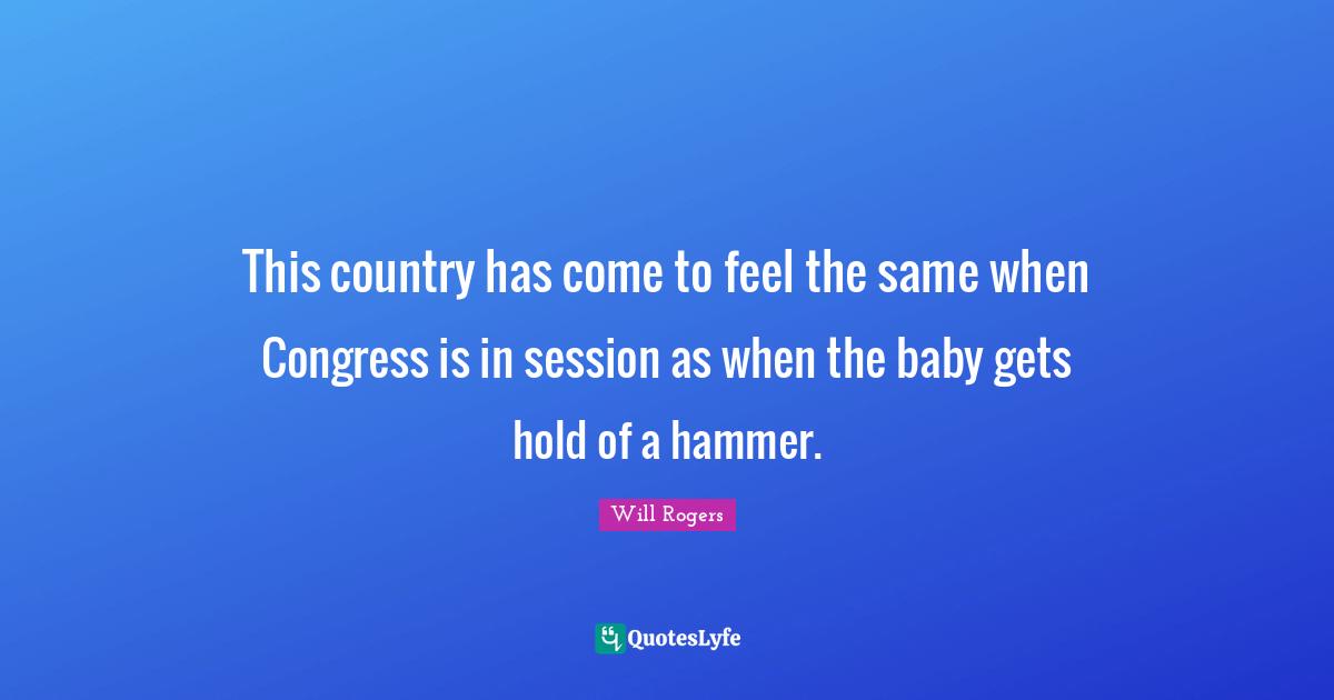 This country has come to feel the same when Congress is in session as when the baby gets hold of a hammer.