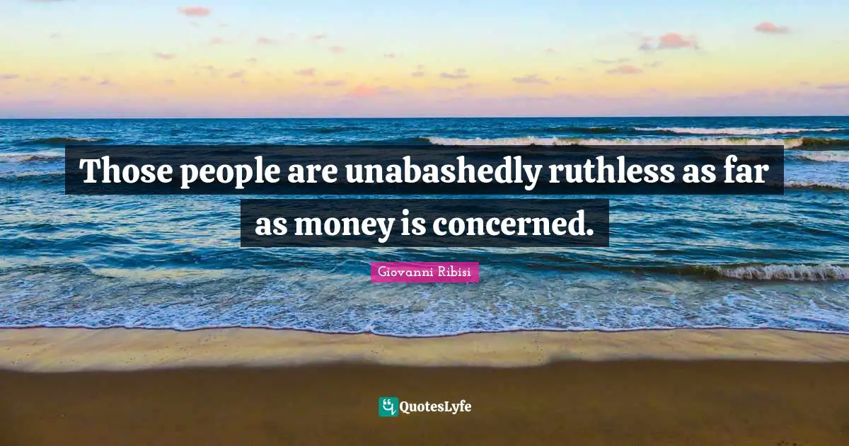 Those people are unabashedly ruthless as far as money is concerned.