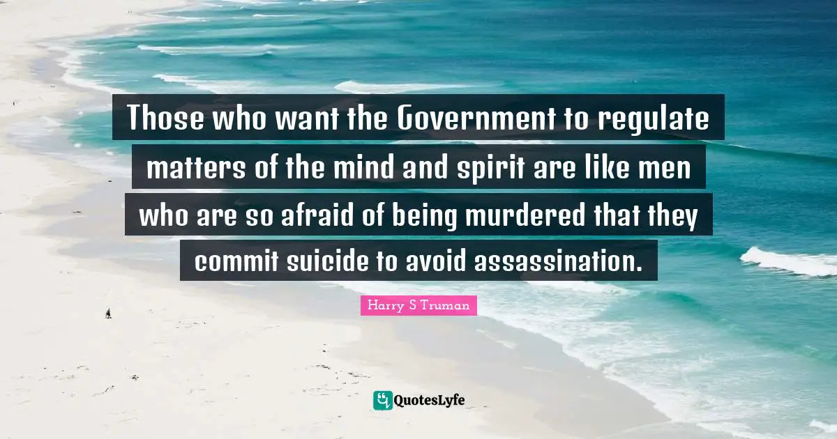 Harry S. Truman Quotes: "Those who want the Government to regulate matters of the mind and spirit are like men who are so afraid of being murdered that they commit suicide to avoid assassination."