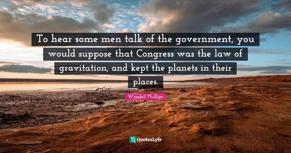 To hear some men talk of the government, you would suppose that Congress was the law of gravitation, and kept the planets in their places.