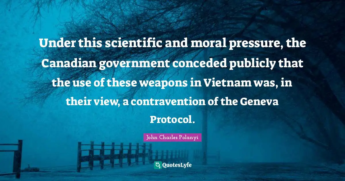 John Charles Polanyi Quotes: "Under this scientific and moral pressure, the Canadian government conceded publicly that the use of these weapons in Vietnam was, in their view, a contravention of the Geneva Protocol."