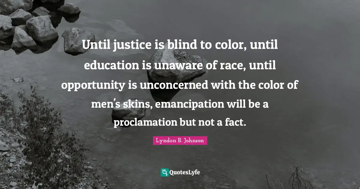 Until justice is blind to color, until education is unaware of race, until opportunity is unconcerned with the color of men's skins, emancipation will be a proclamation but not a fact.
