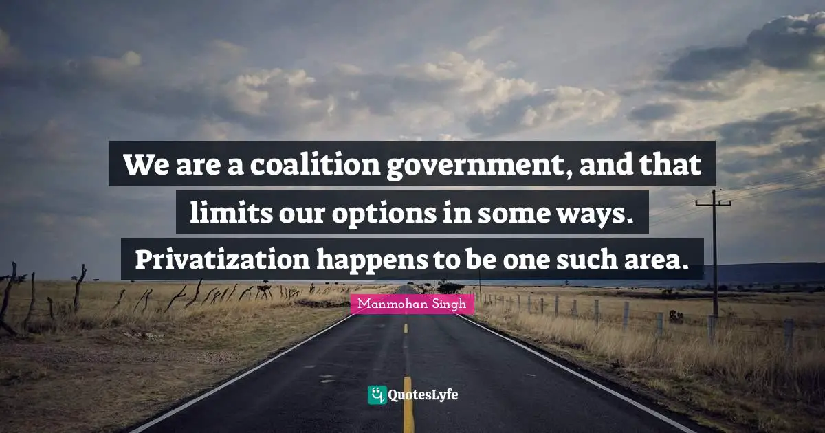 We are a coalition government, and that limits our options in some ways. Privatization happens to be one such area.