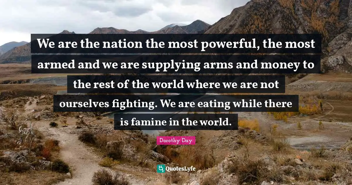 We are the nation the most powerful, the most armed and we are supplying arms and money to the rest of the world where we are not ourselves fighting. We are eating while there is famine in the world.