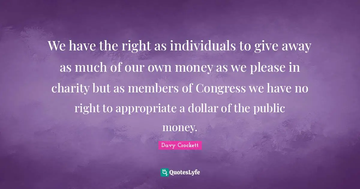 Davy Crockett Quotes: We have the right as individuals to give away as much of our own money as we please in charity but as members of Congress we have no right to appropriate a dollar of the public money.