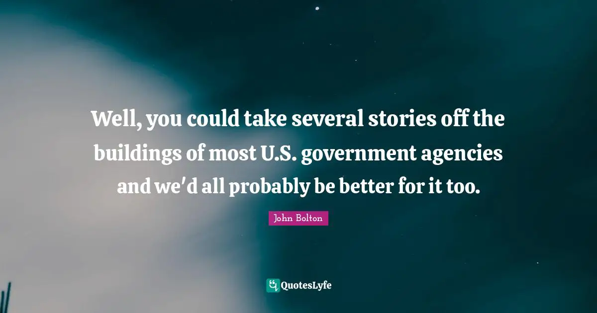 John Bolton Quotes: "Well, you could take several stories off the buildings of most U.S. government agencies and we'd all probably be better for it too."