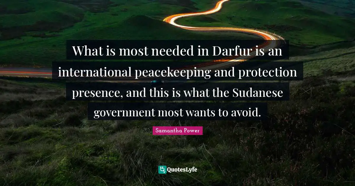 Presence Quotes: "What is most needed in Darfur is an international peacekeeping and protection presence, and this is what the Sudanese government most wants to avoid."