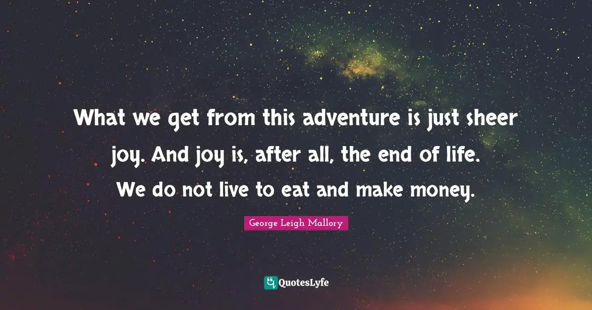 What we get from this adventure is just sheer joy. And joy is, after all, the end of life. We do not live to eat and make money.