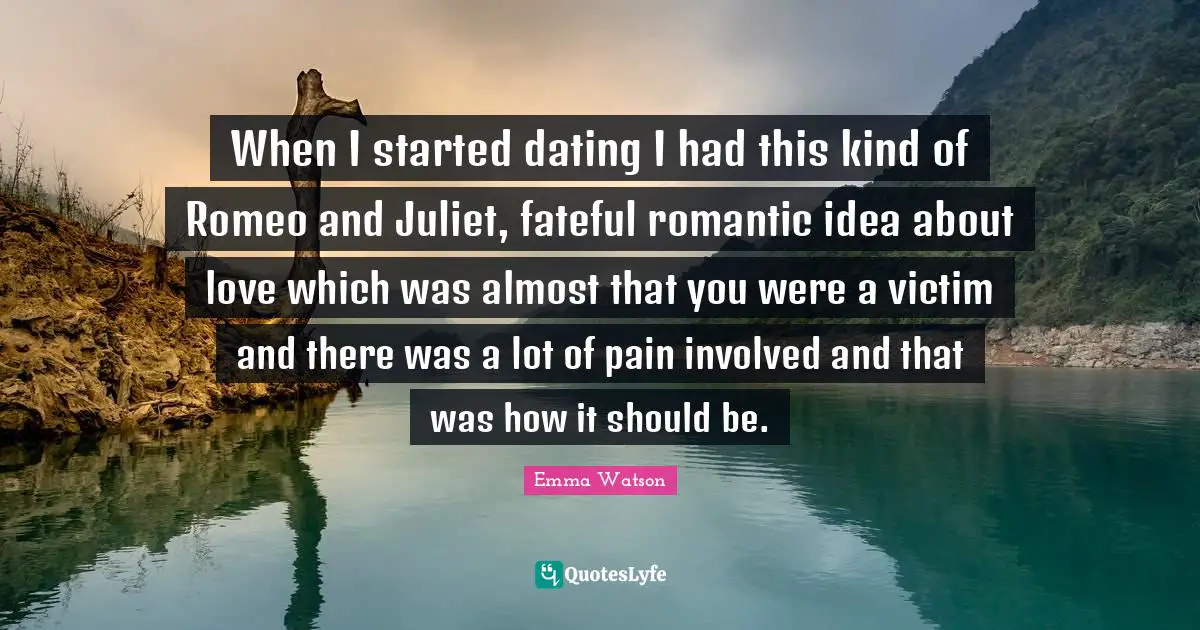 When I started dating I had this kind of Romeo and Juliet, fateful romantic idea about love which was almost that you were a victim and there was a lot of pain involved and that was how it should be.