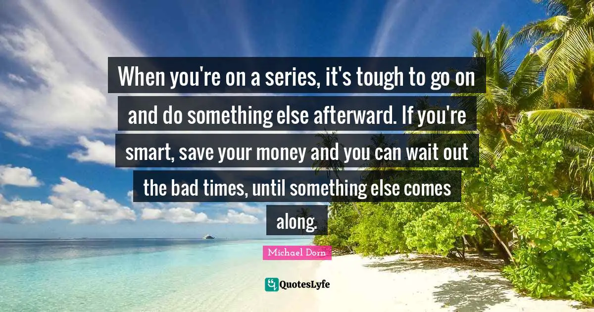 When you're on a series, it's tough to go on and do something else afterward. If you're smart, save your money and you can wait out the bad times, until something else comes along.