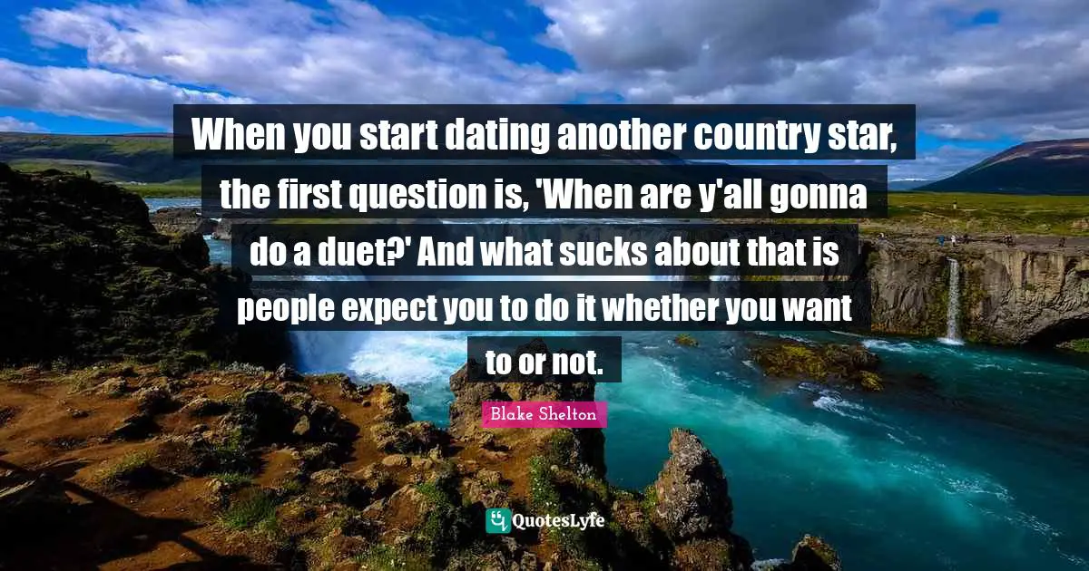 Blake Shelton Quotes: "When you start dating another country star, the first question is, 'When are y'all gonna do a duet?' And what sucks about that is people expect you to do it whether you want to or not."
