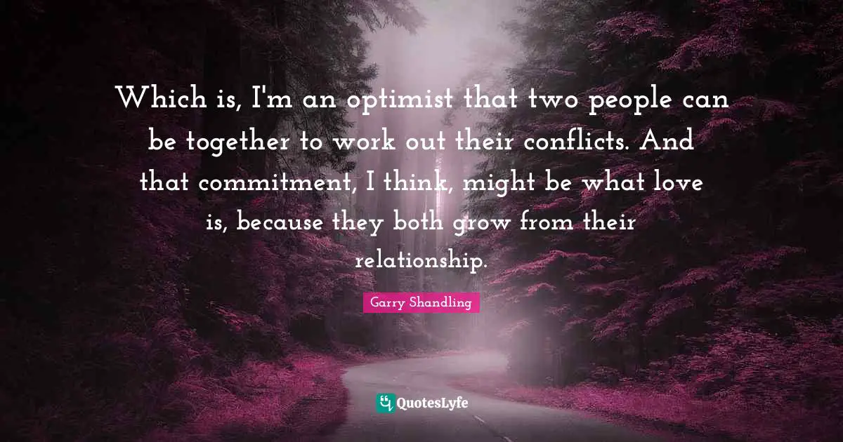 Which is, I'm an optimist that two people can be together to work out their conflicts. And that commitment, I think, might be what love is, because they both grow from their relationship.