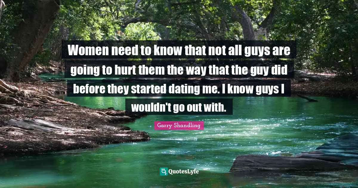 Women need to know that not all guys are going to hurt them the way that the guy did before they started dating me. I know guys I wouldn't go out with.