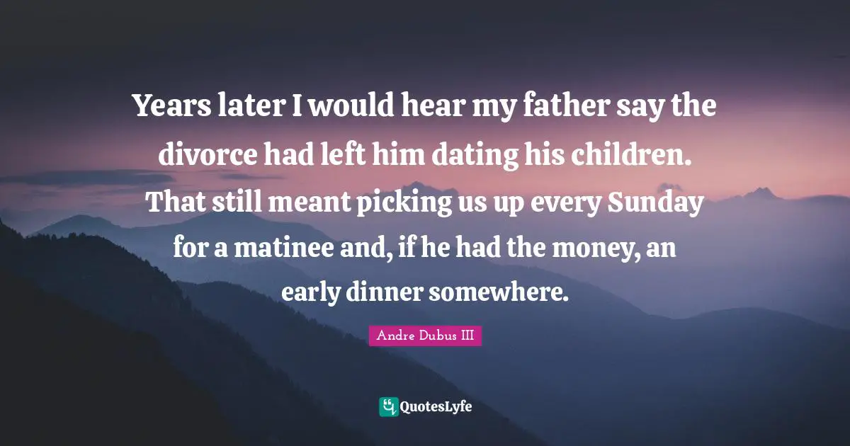 Years later I would hear my father say the divorce had left him dating his children. That still meant picking us up every Sunday for a matinee and, if he had the money, an early dinner somewhere.