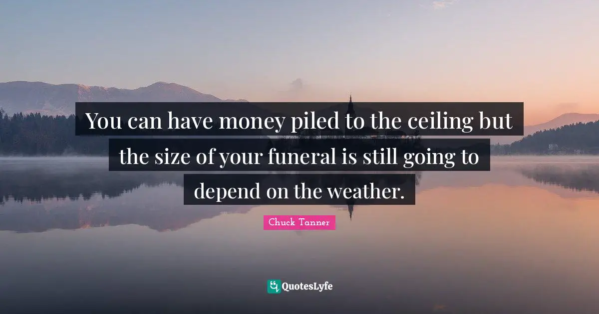You can have money piled to the ceiling but the size of your funeral is still going to depend on the weather.