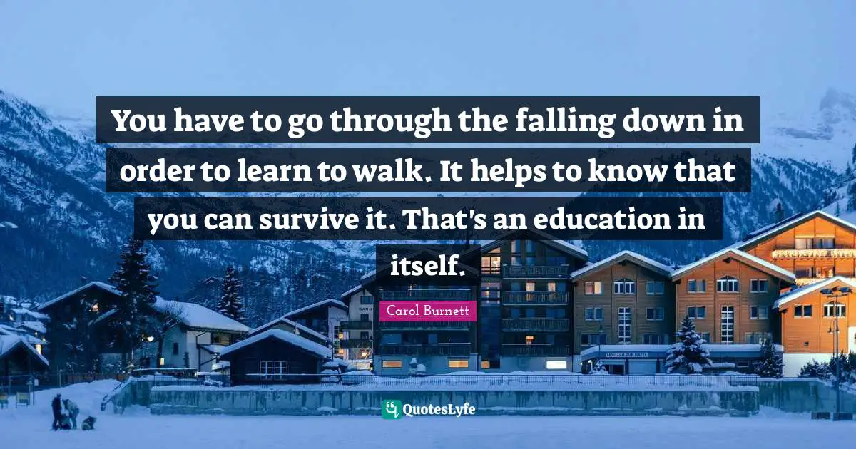 You have to go through the falling down in order to learn to walk. It helps to know that you can survive it. That's an education in itself.