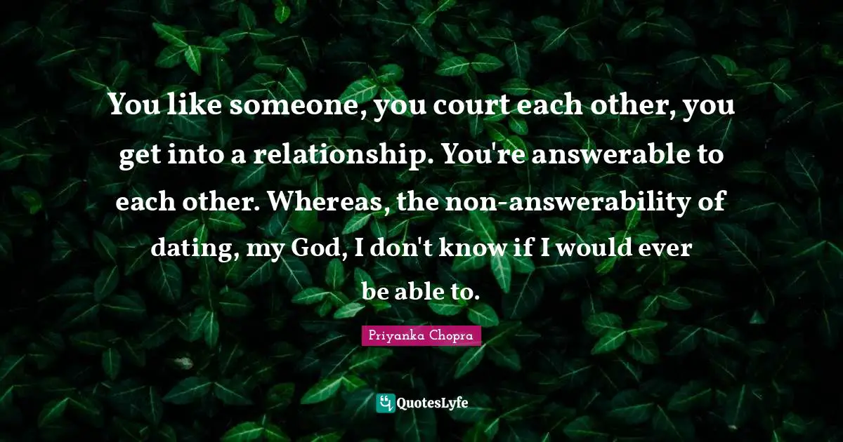 You like someone, you court each other, you get into a relationship. You're answerable to each other. Whereas, the non-answerability of dating, my God, I don't know if I would ever be able to.