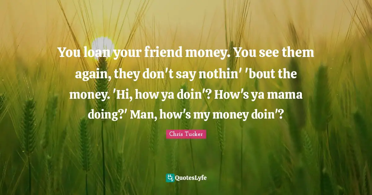 You loan your friend money. You see them again, they don't say nothin' 'bout the money. 'Hi, how ya doin'? How's ya mama doing?' Man, how's my money doin'?