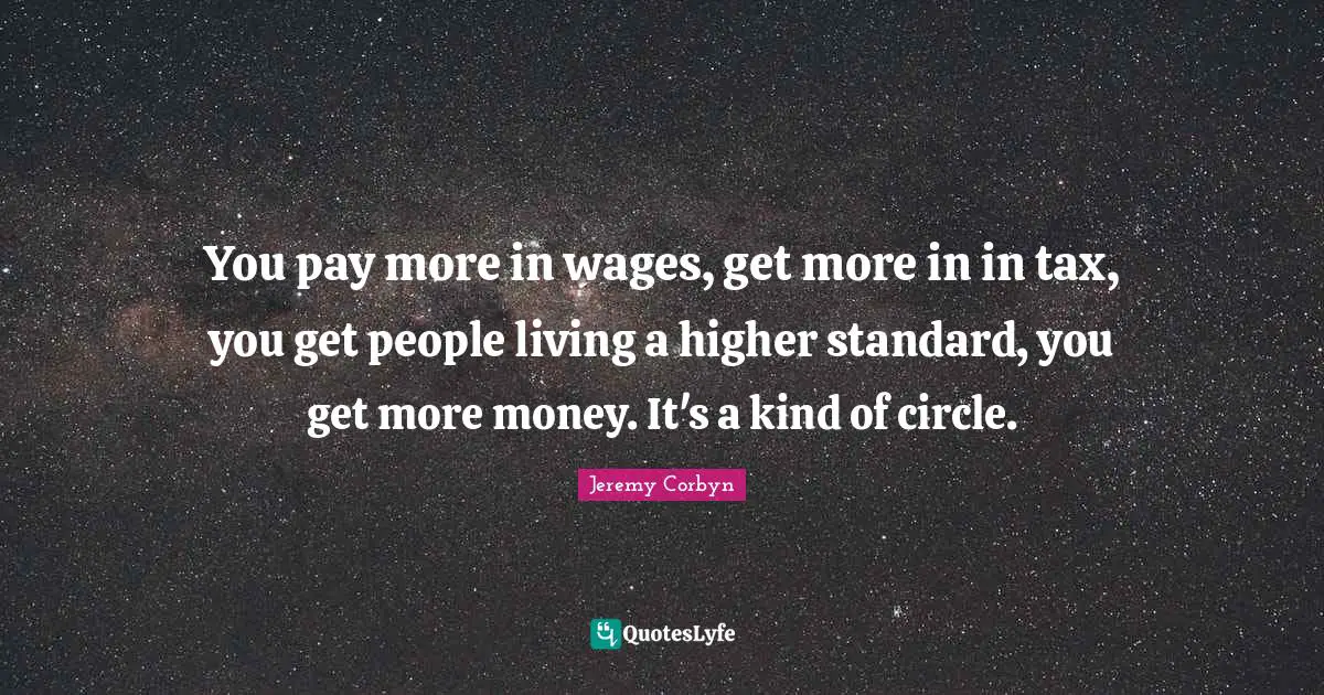 Jeremy Corbyn Quotes: "You pay more in wages, get more in in tax, you get people living a higher standard, you get more money. It's a kind of circle."